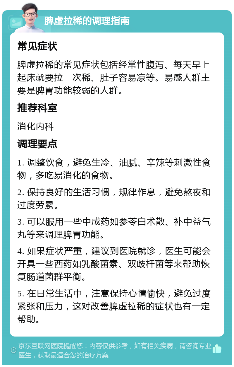 脾虚拉稀的调理指南 常见症状 脾虚拉稀的常见症状包括经常性腹泻、每天早上起床就要拉一次稀、肚子容易凉等。易感人群主要是脾胃功能较弱的人群。 推荐科室 消化内科 调理要点 1. 调整饮食，避免生冷、油腻、辛辣等刺激性食物，多吃易消化的食物。 2. 保持良好的生活习惯，规律作息，避免熬夜和过度劳累。 3. 可以服用一些中成药如参苓白术散、补中益气丸等来调理脾胃功能。 4. 如果症状严重，建议到医院就诊，医生可能会开具一些西药如乳酸菌素、双歧杆菌等来帮助恢复肠道菌群平衡。 5. 在日常生活中，注意保持心情愉快，避免过度紧张和压力，这对改善脾虚拉稀的症状也有一定帮助。