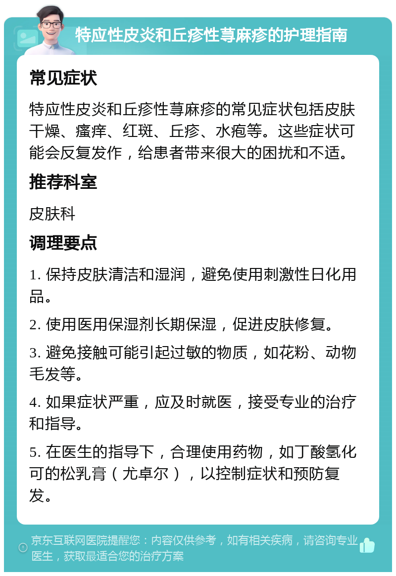 特应性皮炎和丘疹性荨麻疹的护理指南 常见症状 特应性皮炎和丘疹性荨麻疹的常见症状包括皮肤干燥、瘙痒、红斑、丘疹、水疱等。这些症状可能会反复发作，给患者带来很大的困扰和不适。 推荐科室 皮肤科 调理要点 1. 保持皮肤清洁和湿润，避免使用刺激性日化用品。 2. 使用医用保湿剂长期保湿，促进皮肤修复。 3. 避免接触可能引起过敏的物质，如花粉、动物毛发等。 4. 如果症状严重，应及时就医，接受专业的治疗和指导。 5. 在医生的指导下，合理使用药物，如丁酸氢化可的松乳膏（尤卓尔），以控制症状和预防复发。