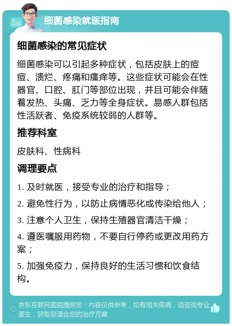 细菌感染就医指南 细菌感染的常见症状 细菌感染可以引起多种症状，包括皮肤上的痘痘、溃烂、疼痛和瘙痒等。这些症状可能会在性器官、口腔、肛门等部位出现，并且可能会伴随着发热、头痛、乏力等全身症状。易感人群包括性活跃者、免疫系统较弱的人群等。 推荐科室 皮肤科、性病科 调理要点 1. 及时就医，接受专业的治疗和指导； 2. 避免性行为，以防止病情恶化或传染给他人； 3. 注意个人卫生，保持生殖器官清洁干燥； 4. 遵医嘱服用药物，不要自行停药或更改用药方案； 5. 加强免疫力，保持良好的生活习惯和饮食结构。