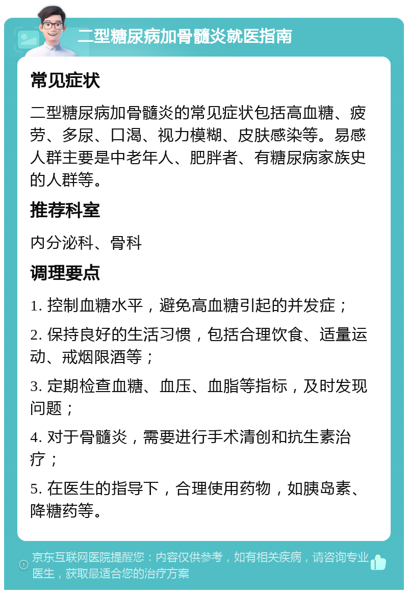 二型糖尿病加骨髓炎就医指南 常见症状 二型糖尿病加骨髓炎的常见症状包括高血糖、疲劳、多尿、口渴、视力模糊、皮肤感染等。易感人群主要是中老年人、肥胖者、有糖尿病家族史的人群等。 推荐科室 内分泌科、骨科 调理要点 1. 控制血糖水平，避免高血糖引起的并发症； 2. 保持良好的生活习惯，包括合理饮食、适量运动、戒烟限酒等； 3. 定期检查血糖、血压、血脂等指标，及时发现问题； 4. 对于骨髓炎，需要进行手术清创和抗生素治疗； 5. 在医生的指导下，合理使用药物，如胰岛素、降糖药等。