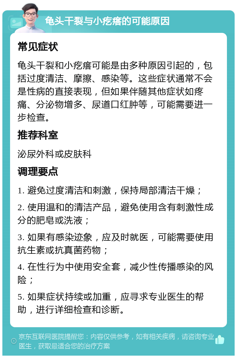 龟头干裂与小疙瘩的可能原因 常见症状 龟头干裂和小疙瘩可能是由多种原因引起的，包括过度清洁、摩擦、感染等。这些症状通常不会是性病的直接表现，但如果伴随其他症状如疼痛、分泌物增多、尿道口红肿等，可能需要进一步检查。 推荐科室 泌尿外科或皮肤科 调理要点 1. 避免过度清洁和刺激，保持局部清洁干燥； 2. 使用温和的清洁产品，避免使用含有刺激性成分的肥皂或洗液； 3. 如果有感染迹象，应及时就医，可能需要使用抗生素或抗真菌药物； 4. 在性行为中使用安全套，减少性传播感染的风险； 5. 如果症状持续或加重，应寻求专业医生的帮助，进行详细检查和诊断。