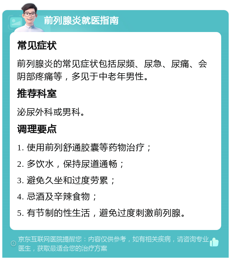 前列腺炎就医指南 常见症状 前列腺炎的常见症状包括尿频、尿急、尿痛、会阴部疼痛等，多见于中老年男性。 推荐科室 泌尿外科或男科。 调理要点 1. 使用前列舒通胶囊等药物治疗； 2. 多饮水，保持尿道通畅； 3. 避免久坐和过度劳累； 4. 忌酒及辛辣食物； 5. 有节制的性生活，避免过度刺激前列腺。