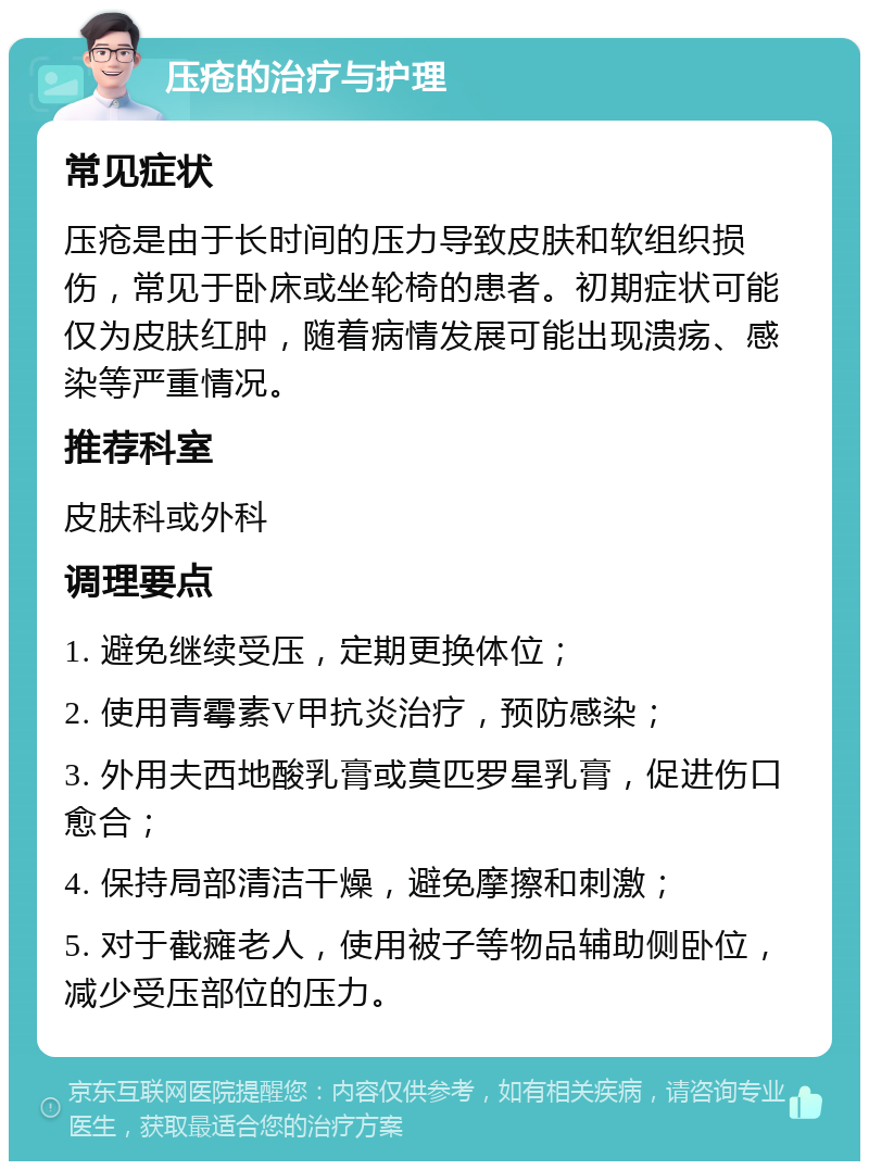 压疮的治疗与护理 常见症状 压疮是由于长时间的压力导致皮肤和软组织损伤，常见于卧床或坐轮椅的患者。初期症状可能仅为皮肤红肿，随着病情发展可能出现溃疡、感染等严重情况。 推荐科室 皮肤科或外科 调理要点 1. 避免继续受压，定期更换体位； 2. 使用青霉素V甲抗炎治疗，预防感染； 3. 外用夫西地酸乳膏或莫匹罗星乳膏，促进伤口愈合； 4. 保持局部清洁干燥，避免摩擦和刺激； 5. 对于截瘫老人，使用被子等物品辅助侧卧位，减少受压部位的压力。