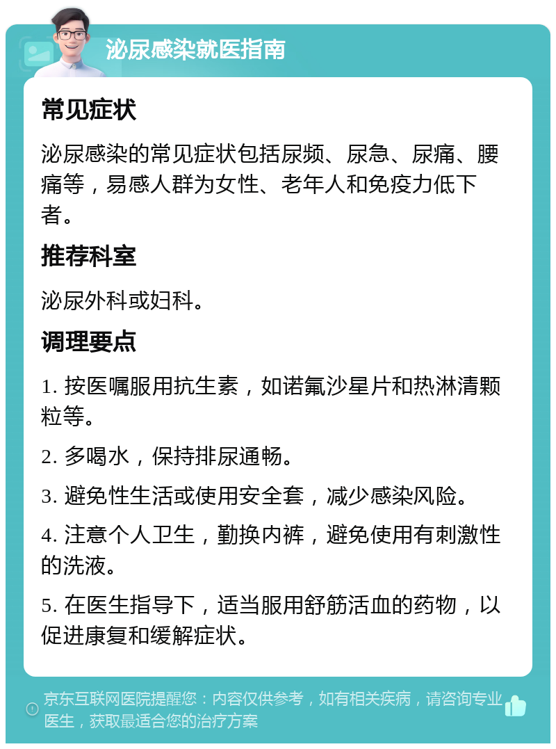 泌尿感染就医指南 常见症状 泌尿感染的常见症状包括尿频、尿急、尿痛、腰痛等，易感人群为女性、老年人和免疫力低下者。 推荐科室 泌尿外科或妇科。 调理要点 1. 按医嘱服用抗生素，如诺氟沙星片和热淋清颗粒等。 2. 多喝水，保持排尿通畅。 3. 避免性生活或使用安全套，减少感染风险。 4. 注意个人卫生，勤换内裤，避免使用有刺激性的洗液。 5. 在医生指导下，适当服用舒筋活血的药物，以促进康复和缓解症状。