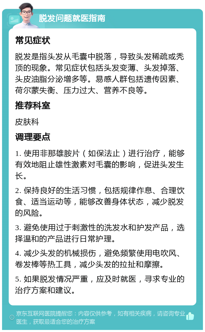 脱发问题就医指南 常见症状 脱发是指头发从毛囊中脱落，导致头发稀疏或秃顶的现象。常见症状包括头发变薄、头发掉落、头皮油脂分泌增多等。易感人群包括遗传因素、荷尔蒙失衡、压力过大、营养不良等。 推荐科室 皮肤科 调理要点 1. 使用非那雄胺片（如保法止）进行治疗，能够有效地阻止雄性激素对毛囊的影响，促进头发生长。 2. 保持良好的生活习惯，包括规律作息、合理饮食、适当运动等，能够改善身体状态，减少脱发的风险。 3. 避免使用过于刺激性的洗发水和护发产品，选择温和的产品进行日常护理。 4. 减少头发的机械损伤，避免频繁使用电吹风、卷发棒等热工具，减少头发的拉扯和摩擦。 5. 如果脱发情况严重，应及时就医，寻求专业的治疗方案和建议。