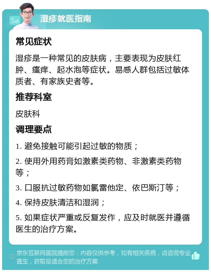 湿疹就医指南 常见症状 湿疹是一种常见的皮肤病，主要表现为皮肤红肿、瘙痒、起水泡等症状。易感人群包括过敏体质者、有家族史者等。 推荐科室 皮肤科 调理要点 1. 避免接触可能引起过敏的物质； 2. 使用外用药膏如激素类药物、非激素类药物等； 3. 口服抗过敏药物如氯雷他定、依巴斯汀等； 4. 保持皮肤清洁和湿润； 5. 如果症状严重或反复发作，应及时就医并遵循医生的治疗方案。