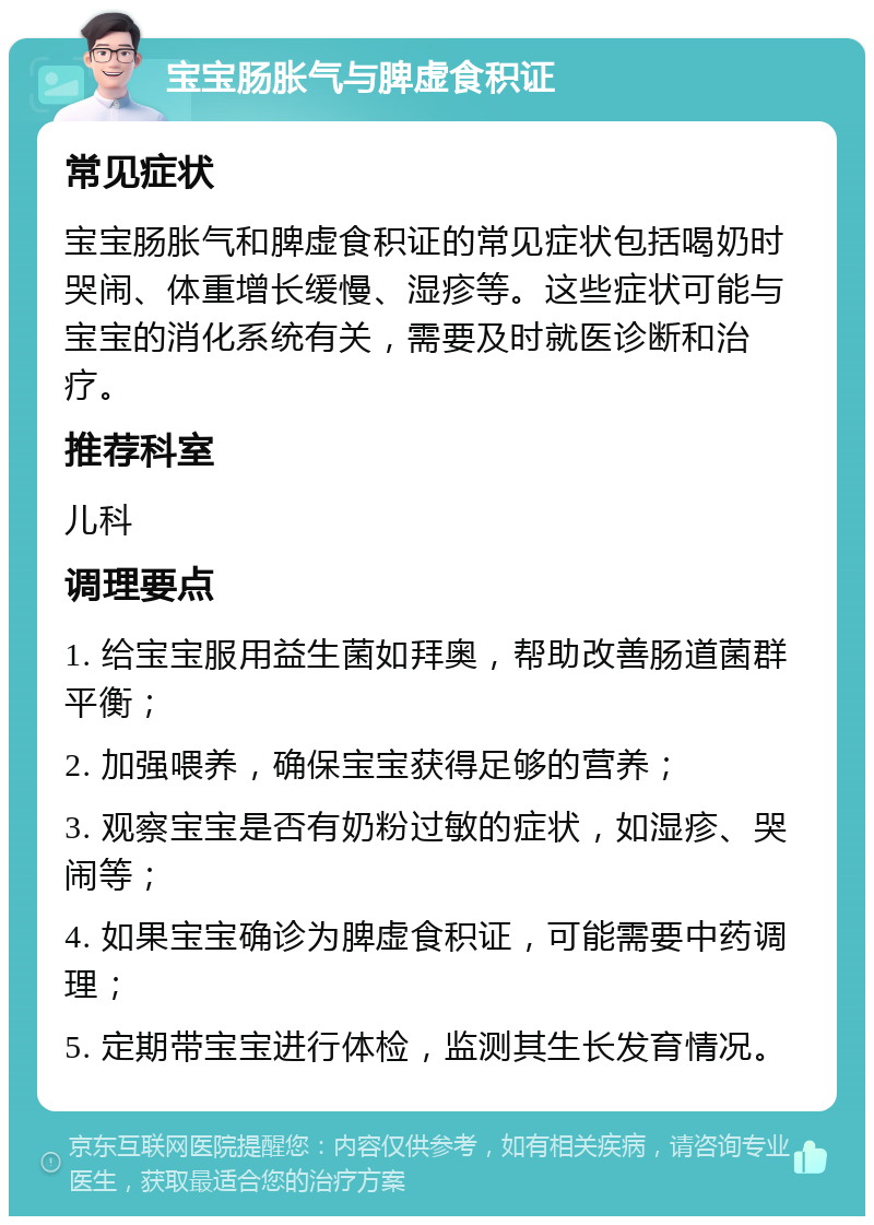 宝宝肠胀气与脾虚食积证 常见症状 宝宝肠胀气和脾虚食积证的常见症状包括喝奶时哭闹、体重增长缓慢、湿疹等。这些症状可能与宝宝的消化系统有关，需要及时就医诊断和治疗。 推荐科室 儿科 调理要点 1. 给宝宝服用益生菌如拜奥，帮助改善肠道菌群平衡； 2. 加强喂养，确保宝宝获得足够的营养； 3. 观察宝宝是否有奶粉过敏的症状，如湿疹、哭闹等； 4. 如果宝宝确诊为脾虚食积证，可能需要中药调理； 5. 定期带宝宝进行体检，监测其生长发育情况。