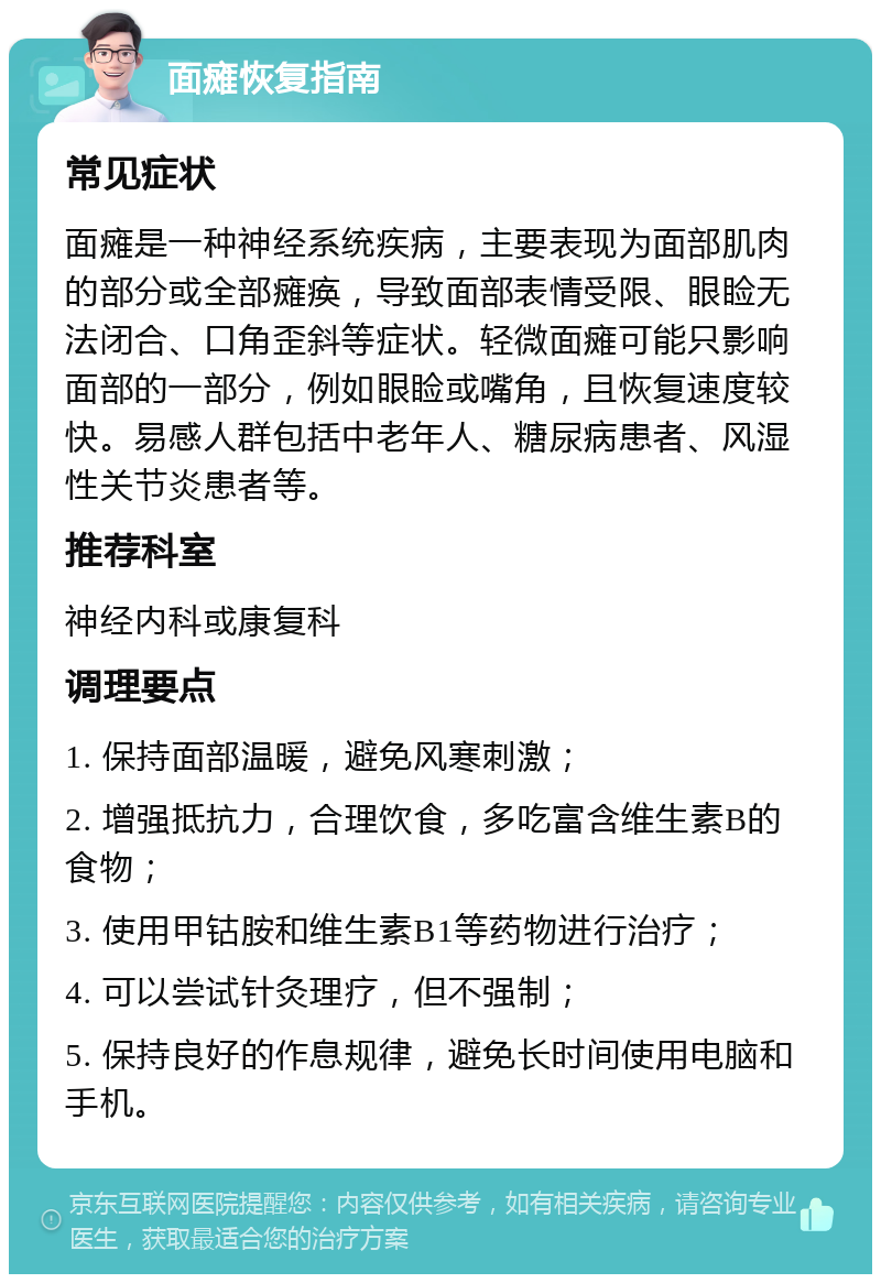 面瘫恢复指南 常见症状 面瘫是一种神经系统疾病，主要表现为面部肌肉的部分或全部瘫痪，导致面部表情受限、眼睑无法闭合、口角歪斜等症状。轻微面瘫可能只影响面部的一部分，例如眼睑或嘴角，且恢复速度较快。易感人群包括中老年人、糖尿病患者、风湿性关节炎患者等。 推荐科室 神经内科或康复科 调理要点 1. 保持面部温暖，避免风寒刺激； 2. 增强抵抗力，合理饮食，多吃富含维生素B的食物； 3. 使用甲钴胺和维生素B1等药物进行治疗； 4. 可以尝试针灸理疗，但不强制； 5. 保持良好的作息规律，避免长时间使用电脑和手机。