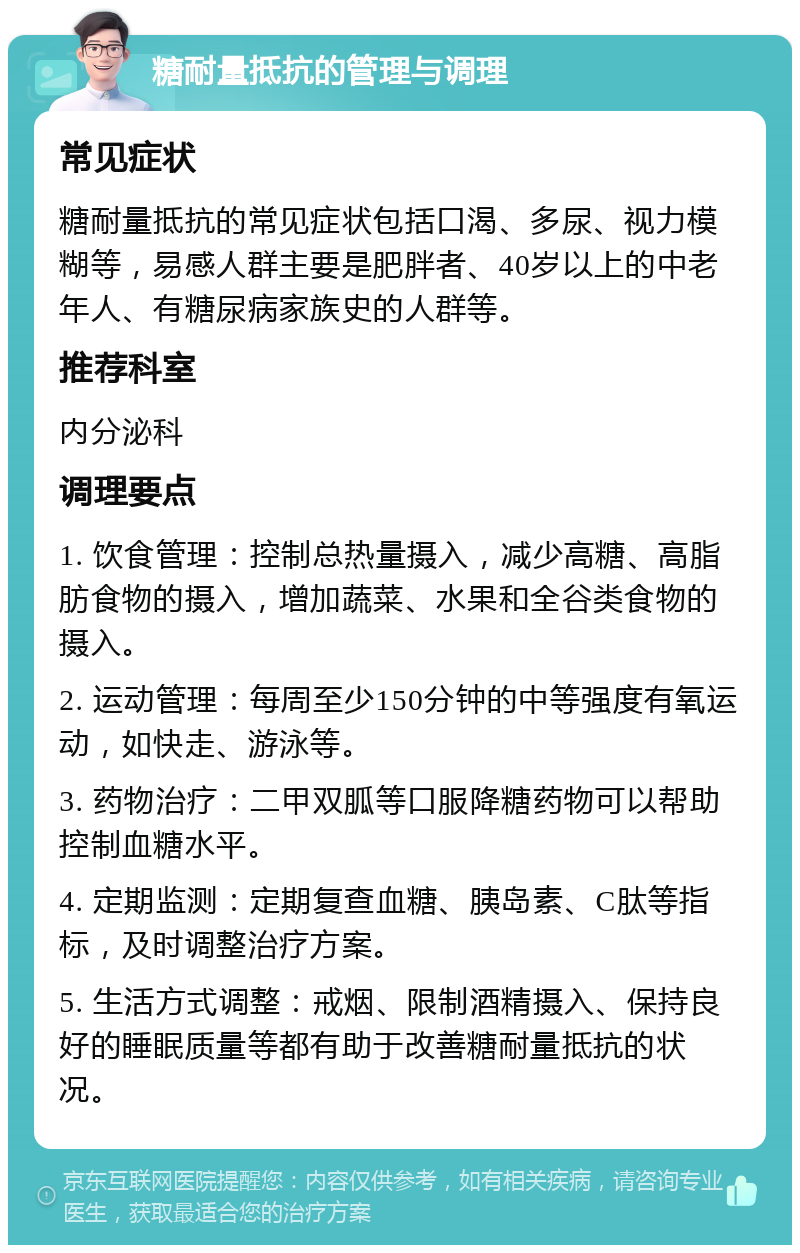 糖耐量抵抗的管理与调理 常见症状 糖耐量抵抗的常见症状包括口渴、多尿、视力模糊等，易感人群主要是肥胖者、40岁以上的中老年人、有糖尿病家族史的人群等。 推荐科室 内分泌科 调理要点 1. 饮食管理：控制总热量摄入，减少高糖、高脂肪食物的摄入，增加蔬菜、水果和全谷类食物的摄入。 2. 运动管理：每周至少150分钟的中等强度有氧运动，如快走、游泳等。 3. 药物治疗：二甲双胍等口服降糖药物可以帮助控制血糖水平。 4. 定期监测：定期复查血糖、胰岛素、C肽等指标，及时调整治疗方案。 5. 生活方式调整：戒烟、限制酒精摄入、保持良好的睡眠质量等都有助于改善糖耐量抵抗的状况。