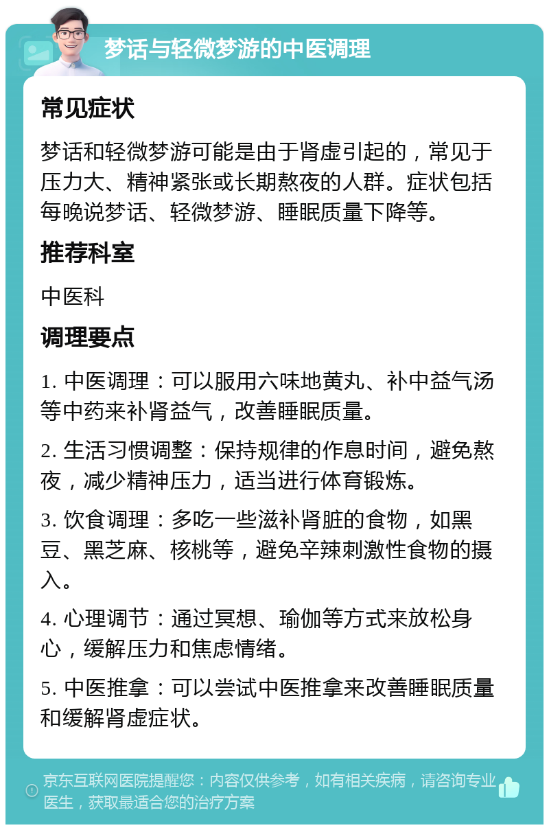 梦话与轻微梦游的中医调理 常见症状 梦话和轻微梦游可能是由于肾虚引起的，常见于压力大、精神紧张或长期熬夜的人群。症状包括每晚说梦话、轻微梦游、睡眠质量下降等。 推荐科室 中医科 调理要点 1. 中医调理：可以服用六味地黄丸、补中益气汤等中药来补肾益气，改善睡眠质量。 2. 生活习惯调整：保持规律的作息时间，避免熬夜，减少精神压力，适当进行体育锻炼。 3. 饮食调理：多吃一些滋补肾脏的食物，如黑豆、黑芝麻、核桃等，避免辛辣刺激性食物的摄入。 4. 心理调节：通过冥想、瑜伽等方式来放松身心，缓解压力和焦虑情绪。 5. 中医推拿：可以尝试中医推拿来改善睡眠质量和缓解肾虚症状。