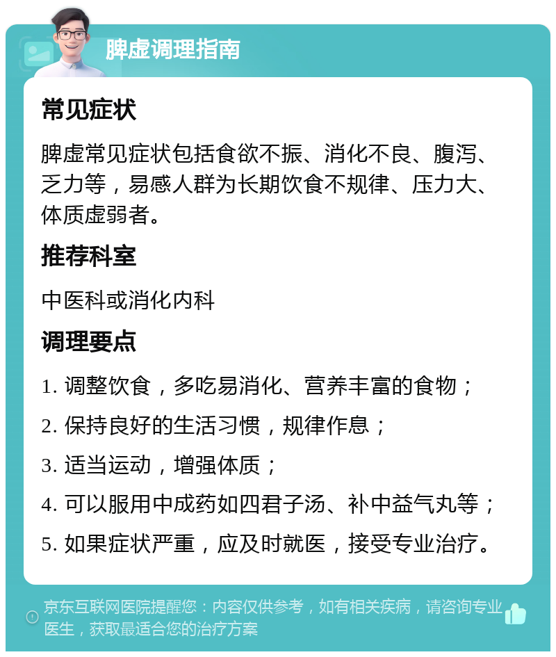 脾虚调理指南 常见症状 脾虚常见症状包括食欲不振、消化不良、腹泻、乏力等，易感人群为长期饮食不规律、压力大、体质虚弱者。 推荐科室 中医科或消化内科 调理要点 1. 调整饮食，多吃易消化、营养丰富的食物； 2. 保持良好的生活习惯，规律作息； 3. 适当运动，增强体质； 4. 可以服用中成药如四君子汤、补中益气丸等； 5. 如果症状严重，应及时就医，接受专业治疗。