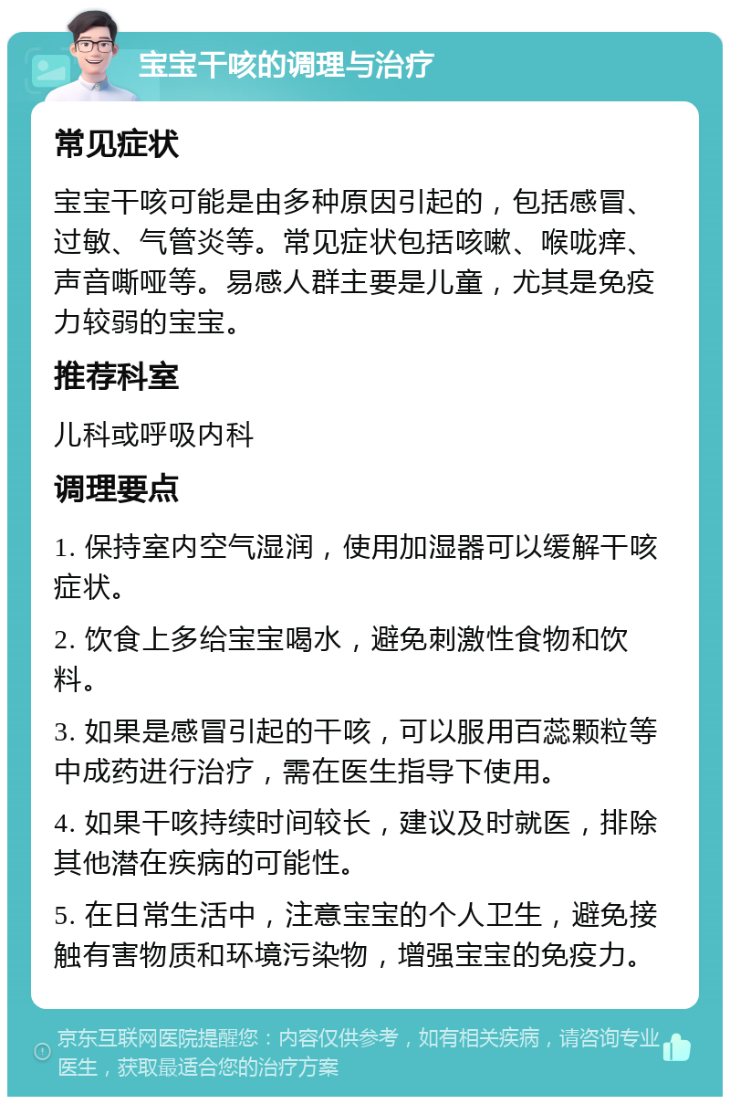 宝宝干咳的调理与治疗 常见症状 宝宝干咳可能是由多种原因引起的，包括感冒、过敏、气管炎等。常见症状包括咳嗽、喉咙痒、声音嘶哑等。易感人群主要是儿童，尤其是免疫力较弱的宝宝。 推荐科室 儿科或呼吸内科 调理要点 1. 保持室内空气湿润，使用加湿器可以缓解干咳症状。 2. 饮食上多给宝宝喝水，避免刺激性食物和饮料。 3. 如果是感冒引起的干咳，可以服用百蕊颗粒等中成药进行治疗，需在医生指导下使用。 4. 如果干咳持续时间较长，建议及时就医，排除其他潜在疾病的可能性。 5. 在日常生活中，注意宝宝的个人卫生，避免接触有害物质和环境污染物，增强宝宝的免疫力。