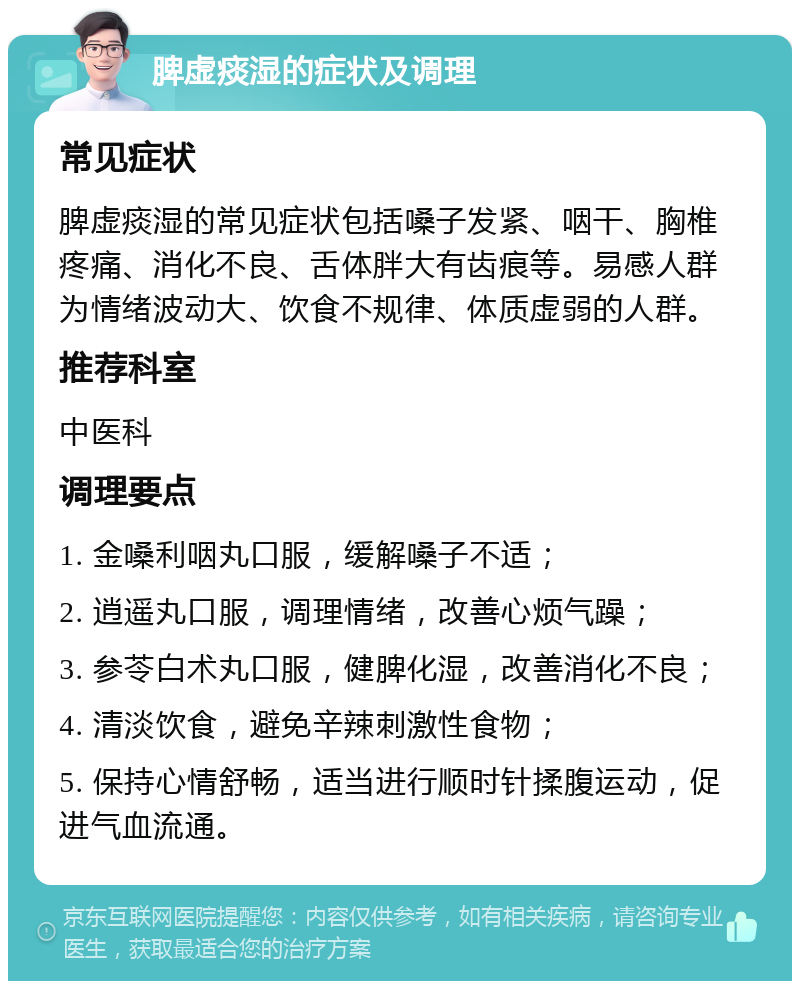 脾虚痰湿的症状及调理 常见症状 脾虚痰湿的常见症状包括嗓子发紧、咽干、胸椎疼痛、消化不良、舌体胖大有齿痕等。易感人群为情绪波动大、饮食不规律、体质虚弱的人群。 推荐科室 中医科 调理要点 1. 金嗓利咽丸口服，缓解嗓子不适； 2. 逍遥丸口服，调理情绪，改善心烦气躁； 3. 参苓白术丸口服，健脾化湿，改善消化不良； 4. 清淡饮食，避免辛辣刺激性食物； 5. 保持心情舒畅，适当进行顺时针揉腹运动，促进气血流通。