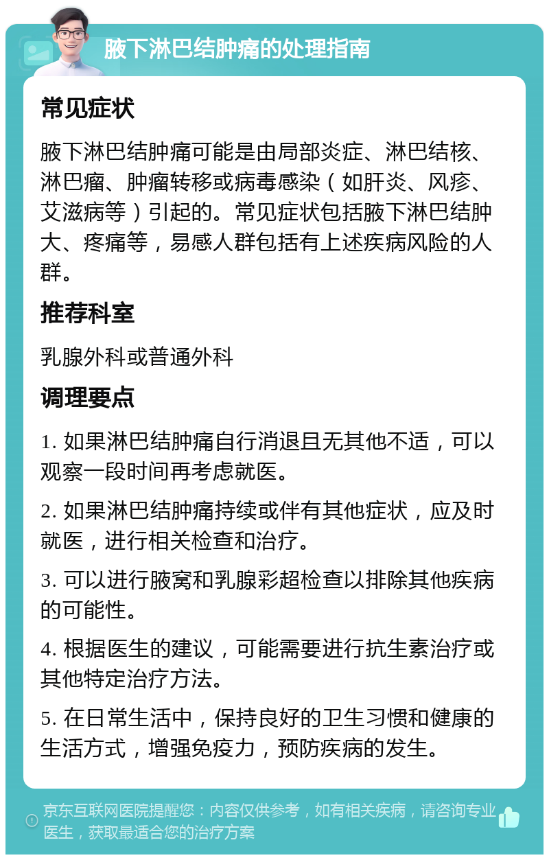 腋下淋巴结肿痛的处理指南 常见症状 腋下淋巴结肿痛可能是由局部炎症、淋巴结核、淋巴瘤、肿瘤转移或病毒感染（如肝炎、风疹、艾滋病等）引起的。常见症状包括腋下淋巴结肿大、疼痛等，易感人群包括有上述疾病风险的人群。 推荐科室 乳腺外科或普通外科 调理要点 1. 如果淋巴结肿痛自行消退且无其他不适，可以观察一段时间再考虑就医。 2. 如果淋巴结肿痛持续或伴有其他症状，应及时就医，进行相关检查和治疗。 3. 可以进行腋窝和乳腺彩超检查以排除其他疾病的可能性。 4. 根据医生的建议，可能需要进行抗生素治疗或其他特定治疗方法。 5. 在日常生活中，保持良好的卫生习惯和健康的生活方式，增强免疫力，预防疾病的发生。