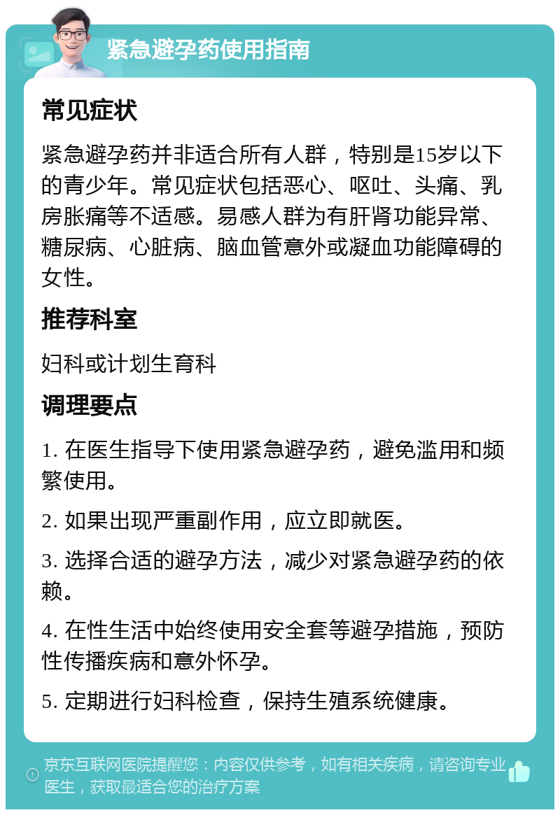 紧急避孕药使用指南 常见症状 紧急避孕药并非适合所有人群，特别是15岁以下的青少年。常见症状包括恶心、呕吐、头痛、乳房胀痛等不适感。易感人群为有肝肾功能异常、糖尿病、心脏病、脑血管意外或凝血功能障碍的女性。 推荐科室 妇科或计划生育科 调理要点 1. 在医生指导下使用紧急避孕药，避免滥用和频繁使用。 2. 如果出现严重副作用，应立即就医。 3. 选择合适的避孕方法，减少对紧急避孕药的依赖。 4. 在性生活中始终使用安全套等避孕措施，预防性传播疾病和意外怀孕。 5. 定期进行妇科检查，保持生殖系统健康。