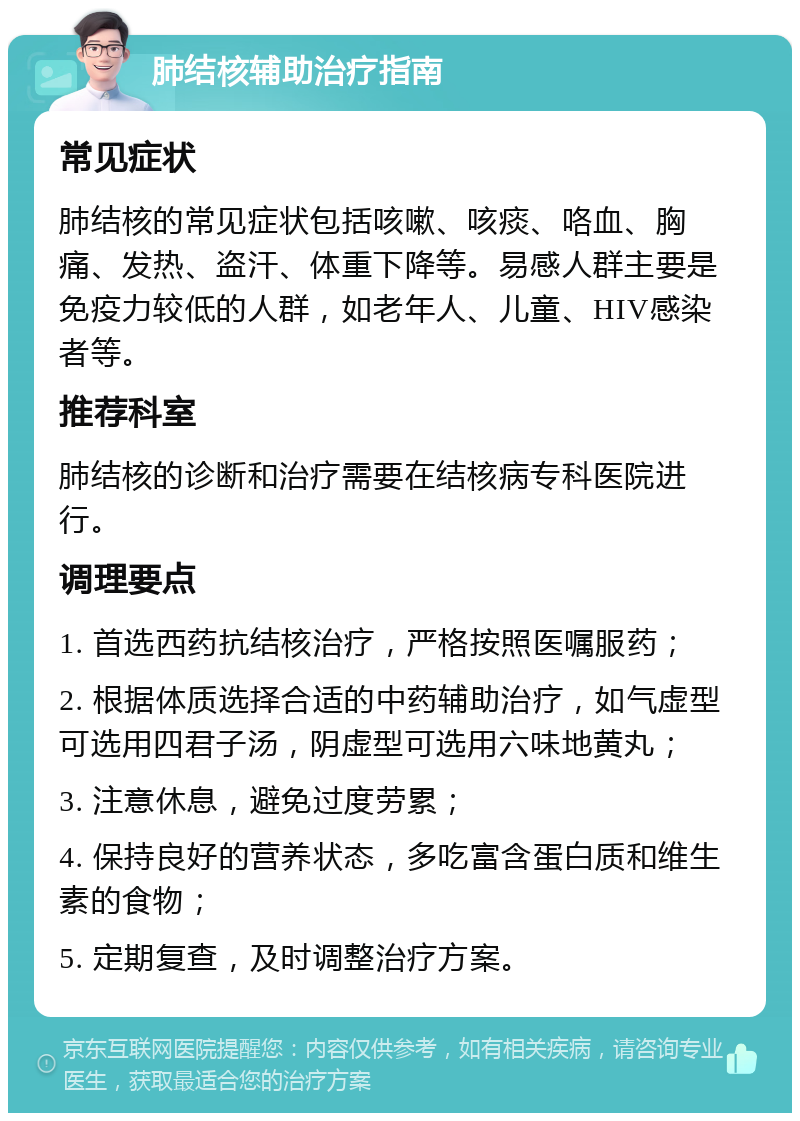 肺结核辅助治疗指南 常见症状 肺结核的常见症状包括咳嗽、咳痰、咯血、胸痛、发热、盗汗、体重下降等。易感人群主要是免疫力较低的人群，如老年人、儿童、HIV感染者等。 推荐科室 肺结核的诊断和治疗需要在结核病专科医院进行。 调理要点 1. 首选西药抗结核治疗，严格按照医嘱服药； 2. 根据体质选择合适的中药辅助治疗，如气虚型可选用四君子汤，阴虚型可选用六味地黄丸； 3. 注意休息，避免过度劳累； 4. 保持良好的营养状态，多吃富含蛋白质和维生素的食物； 5. 定期复查，及时调整治疗方案。