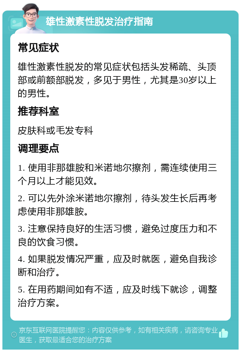 雄性激素性脱发治疗指南 常见症状 雄性激素性脱发的常见症状包括头发稀疏、头顶部或前额部脱发，多见于男性，尤其是30岁以上的男性。 推荐科室 皮肤科或毛发专科 调理要点 1. 使用非那雄胺和米诺地尔擦剂，需连续使用三个月以上才能见效。 2. 可以先外涂米诺地尔擦剂，待头发生长后再考虑使用非那雄胺。 3. 注意保持良好的生活习惯，避免过度压力和不良的饮食习惯。 4. 如果脱发情况严重，应及时就医，避免自我诊断和治疗。 5. 在用药期间如有不适，应及时线下就诊，调整治疗方案。