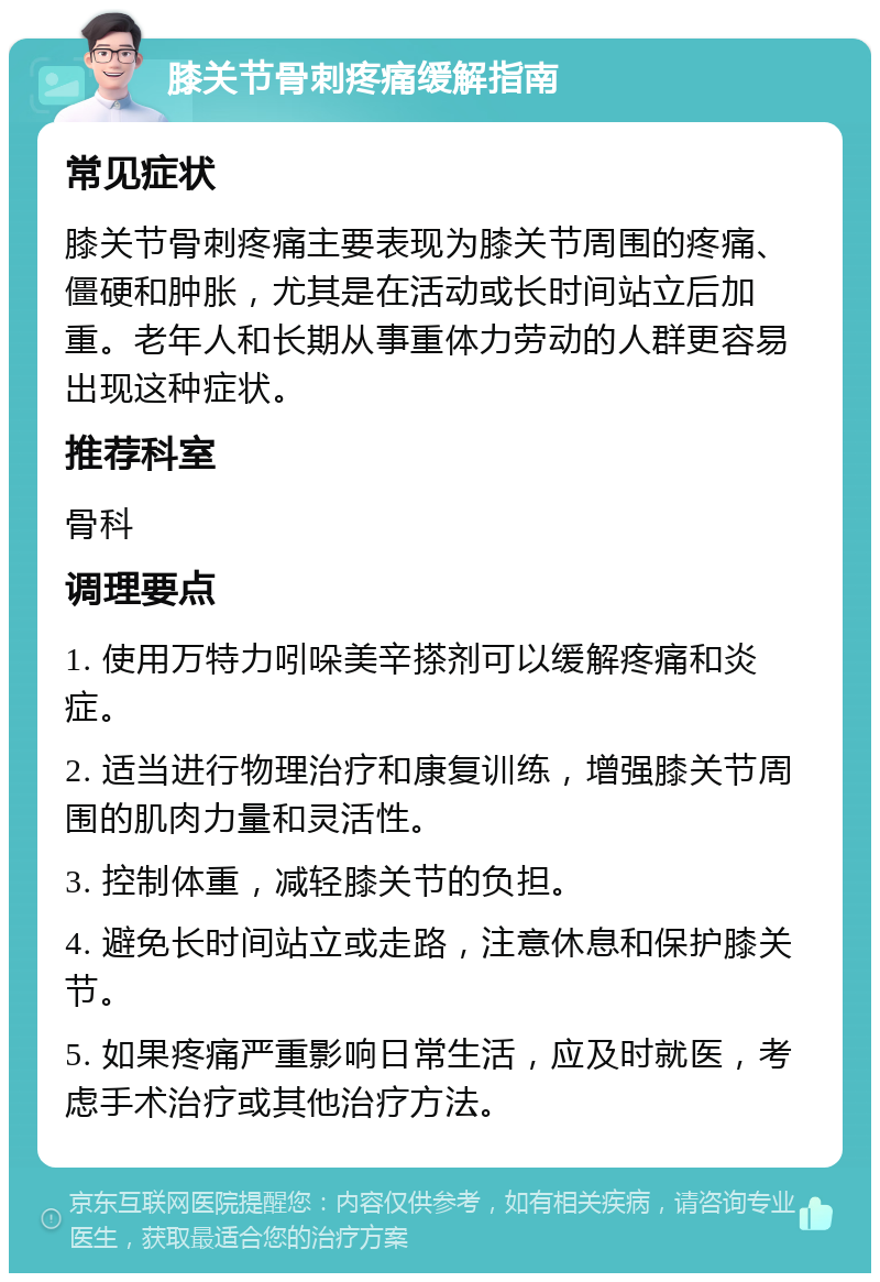 膝关节骨刺疼痛缓解指南 常见症状 膝关节骨刺疼痛主要表现为膝关节周围的疼痛、僵硬和肿胀，尤其是在活动或长时间站立后加重。老年人和长期从事重体力劳动的人群更容易出现这种症状。 推荐科室 骨科 调理要点 1. 使用万特力吲哚美辛搽剂可以缓解疼痛和炎症。 2. 适当进行物理治疗和康复训练，增强膝关节周围的肌肉力量和灵活性。 3. 控制体重，减轻膝关节的负担。 4. 避免长时间站立或走路，注意休息和保护膝关节。 5. 如果疼痛严重影响日常生活，应及时就医，考虑手术治疗或其他治疗方法。