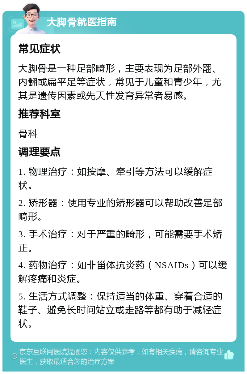 大脚骨就医指南 常见症状 大脚骨是一种足部畸形，主要表现为足部外翻、内翻或扁平足等症状，常见于儿童和青少年，尤其是遗传因素或先天性发育异常者易感。 推荐科室 骨科 调理要点 1. 物理治疗：如按摩、牵引等方法可以缓解症状。 2. 矫形器：使用专业的矫形器可以帮助改善足部畸形。 3. 手术治疗：对于严重的畸形，可能需要手术矫正。 4. 药物治疗：如非甾体抗炎药（NSAIDs）可以缓解疼痛和炎症。 5. 生活方式调整：保持适当的体重、穿着合适的鞋子、避免长时间站立或走路等都有助于减轻症状。