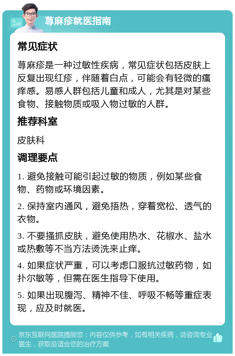 荨麻疹就医指南 常见症状 荨麻疹是一种过敏性疾病，常见症状包括皮肤上反复出现红疹，伴随着白点，可能会有轻微的瘙痒感。易感人群包括儿童和成人，尤其是对某些食物、接触物质或吸入物过敏的人群。 推荐科室 皮肤科 调理要点 1. 避免接触可能引起过敏的物质，例如某些食物、药物或环境因素。 2. 保持室内通风，避免捂热，穿着宽松、透气的衣物。 3. 不要搔抓皮肤，避免使用热水、花椒水、盐水或热敷等不当方法烫洗来止痒。 4. 如果症状严重，可以考虑口服抗过敏药物，如扑尔敏等，但需在医生指导下使用。 5. 如果出现腹泻、精神不佳、呼吸不畅等重症表现，应及时就医。