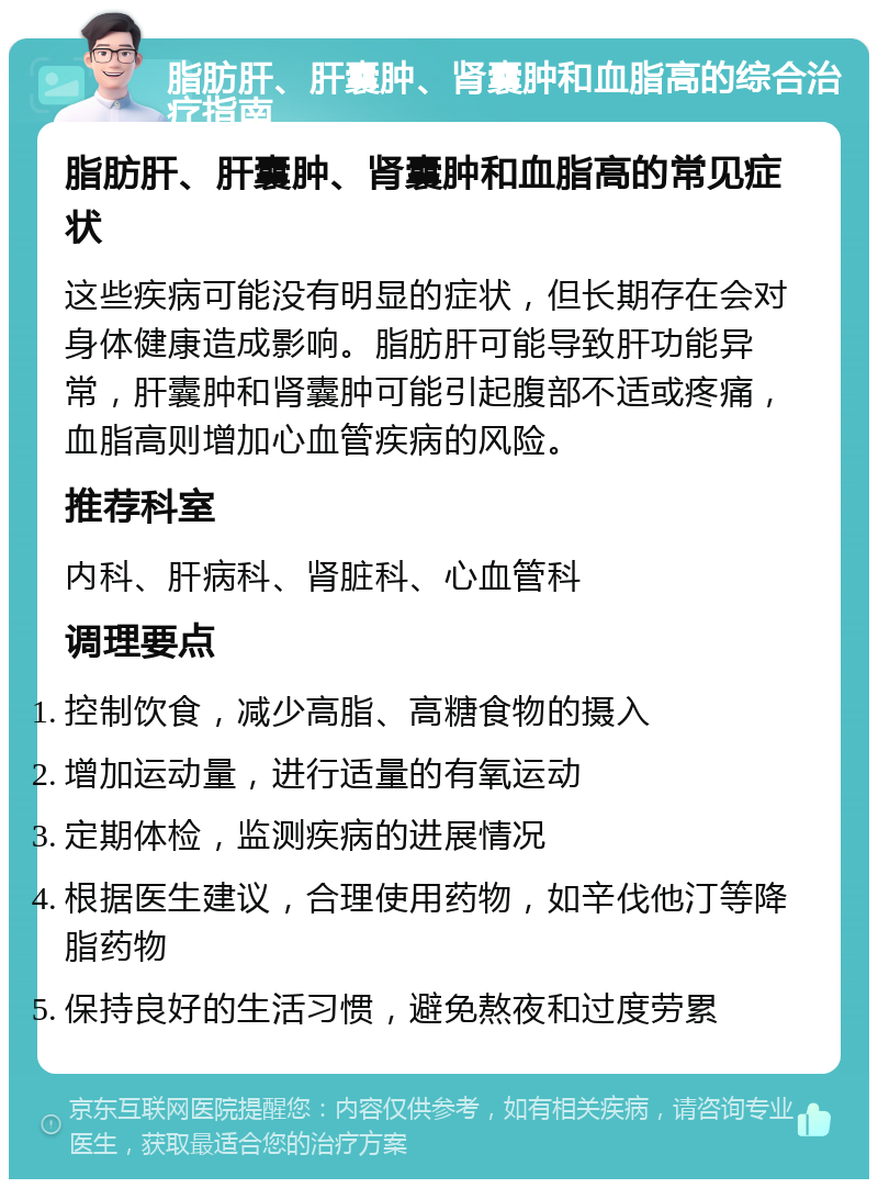 脂肪肝、肝囊肿、肾囊肿和血脂高的综合治疗指南 脂肪肝、肝囊肿、肾囊肿和血脂高的常见症状 这些疾病可能没有明显的症状，但长期存在会对身体健康造成影响。脂肪肝可能导致肝功能异常，肝囊肿和肾囊肿可能引起腹部不适或疼痛，血脂高则增加心血管疾病的风险。 推荐科室 内科、肝病科、肾脏科、心血管科 调理要点 控制饮食，减少高脂、高糖食物的摄入 增加运动量，进行适量的有氧运动 定期体检，监测疾病的进展情况 根据医生建议，合理使用药物，如辛伐他汀等降脂药物 保持良好的生活习惯，避免熬夜和过度劳累