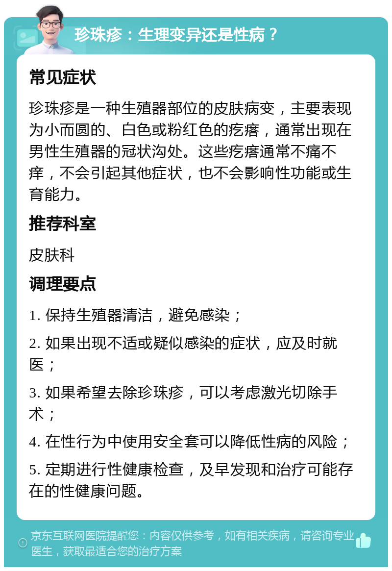 珍珠疹：生理变异还是性病？ 常见症状 珍珠疹是一种生殖器部位的皮肤病变，主要表现为小而圆的、白色或粉红色的疙瘩，通常出现在男性生殖器的冠状沟处。这些疙瘩通常不痛不痒，不会引起其他症状，也不会影响性功能或生育能力。 推荐科室 皮肤科 调理要点 1. 保持生殖器清洁，避免感染； 2. 如果出现不适或疑似感染的症状，应及时就医； 3. 如果希望去除珍珠疹，可以考虑激光切除手术； 4. 在性行为中使用安全套可以降低性病的风险； 5. 定期进行性健康检查，及早发现和治疗可能存在的性健康问题。