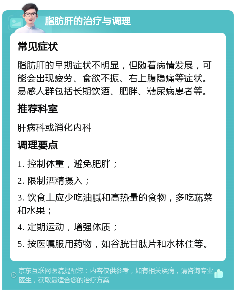 脂肪肝的治疗与调理 常见症状 脂肪肝的早期症状不明显，但随着病情发展，可能会出现疲劳、食欲不振、右上腹隐痛等症状。易感人群包括长期饮酒、肥胖、糖尿病患者等。 推荐科室 肝病科或消化内科 调理要点 1. 控制体重，避免肥胖； 2. 限制酒精摄入； 3. 饮食上应少吃油腻和高热量的食物，多吃蔬菜和水果； 4. 定期运动，增强体质； 5. 按医嘱服用药物，如谷胱甘肽片和水林佳等。