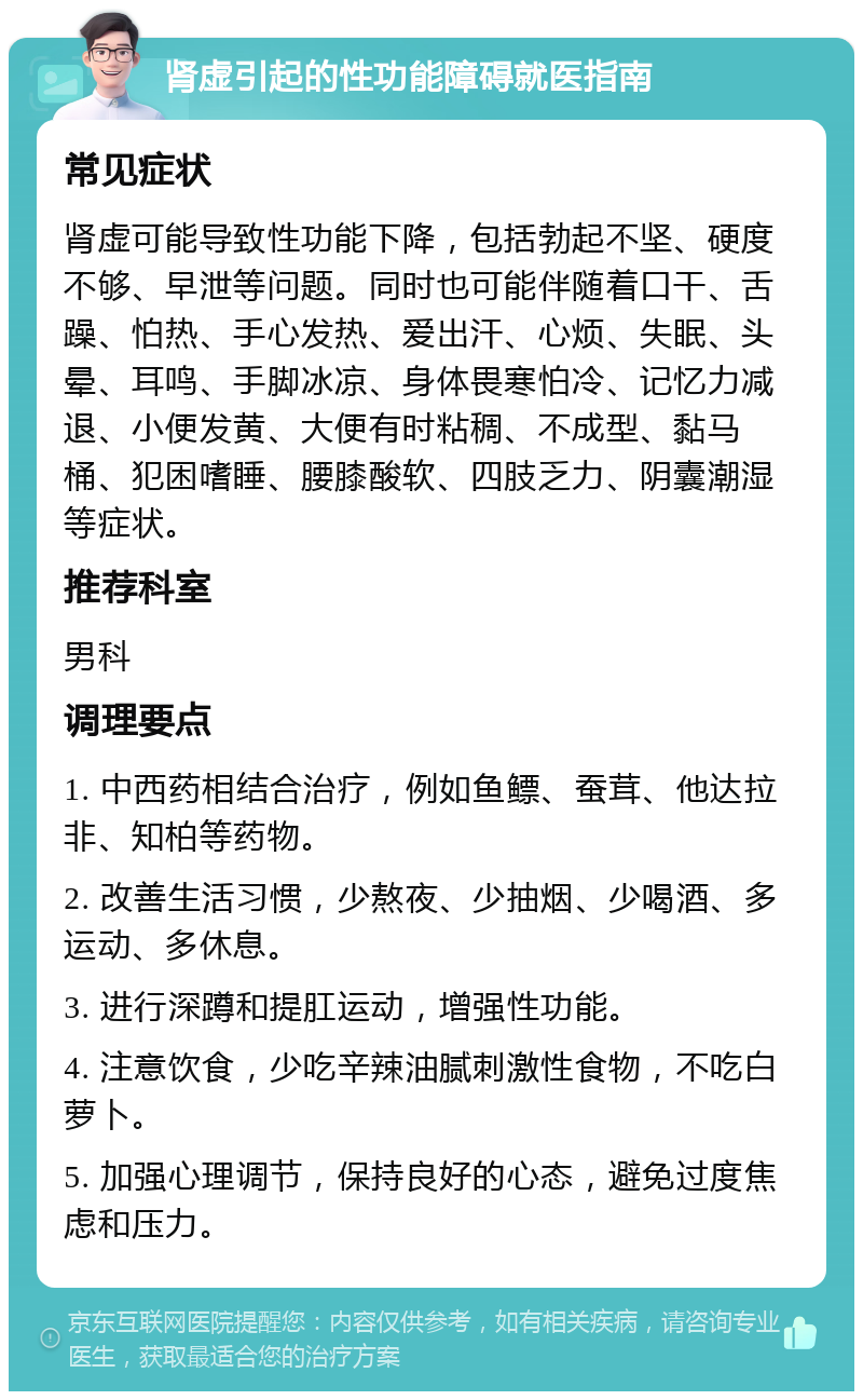 肾虚引起的性功能障碍就医指南 常见症状 肾虚可能导致性功能下降，包括勃起不坚、硬度不够、早泄等问题。同时也可能伴随着口干、舌躁、怕热、手心发热、爱出汗、心烦、失眠、头晕、耳鸣、手脚冰凉、身体畏寒怕冷、记忆力减退、小便发黄、大便有时粘稠、不成型、黏马桶、犯困嗜睡、腰膝酸软、四肢乏力、阴囊潮湿等症状。 推荐科室 男科 调理要点 1. 中西药相结合治疗，例如鱼鳔、蚕茸、他达拉非、知柏等药物。 2. 改善生活习惯，少熬夜、少抽烟、少喝酒、多运动、多休息。 3. 进行深蹲和提肛运动，增强性功能。 4. 注意饮食，少吃辛辣油腻刺激性食物，不吃白萝卜。 5. 加强心理调节，保持良好的心态，避免过度焦虑和压力。