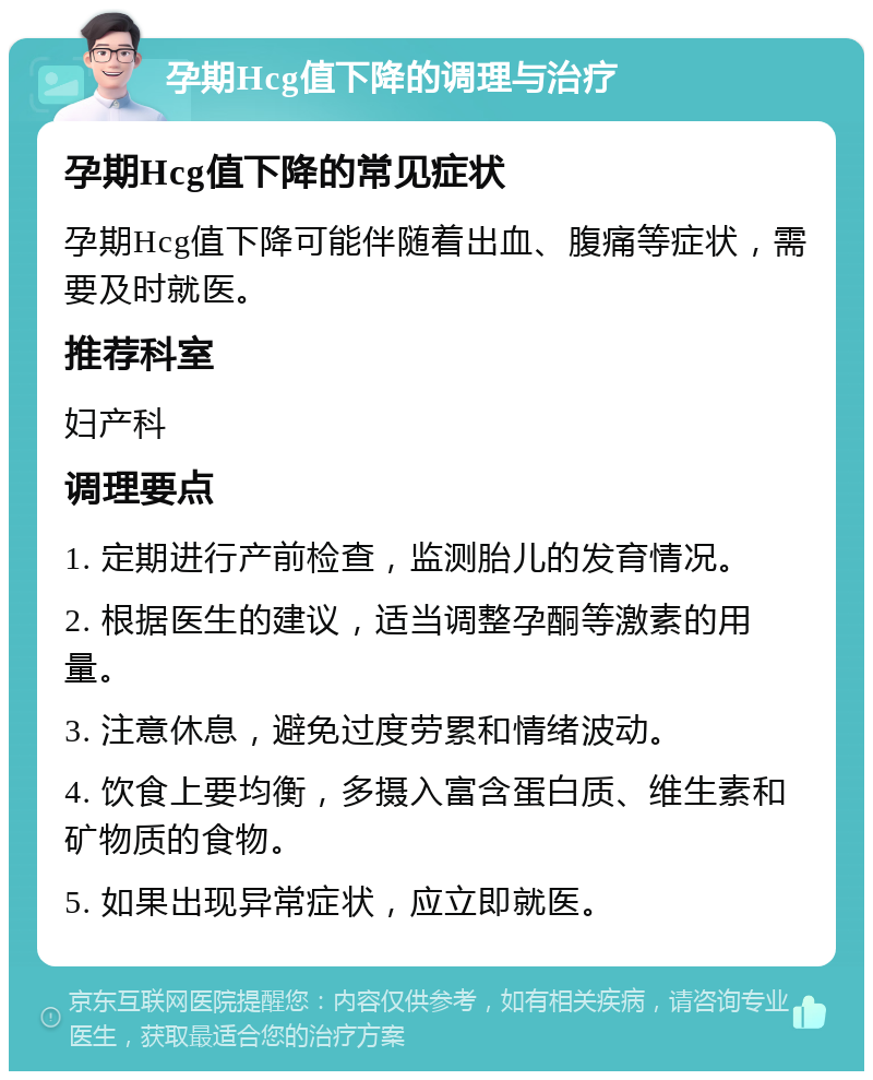 孕期Hcg值下降的调理与治疗 孕期Hcg值下降的常见症状 孕期Hcg值下降可能伴随着出血、腹痛等症状，需要及时就医。 推荐科室 妇产科 调理要点 1. 定期进行产前检查，监测胎儿的发育情况。 2. 根据医生的建议，适当调整孕酮等激素的用量。 3. 注意休息，避免过度劳累和情绪波动。 4. 饮食上要均衡，多摄入富含蛋白质、维生素和矿物质的食物。 5. 如果出现异常症状，应立即就医。