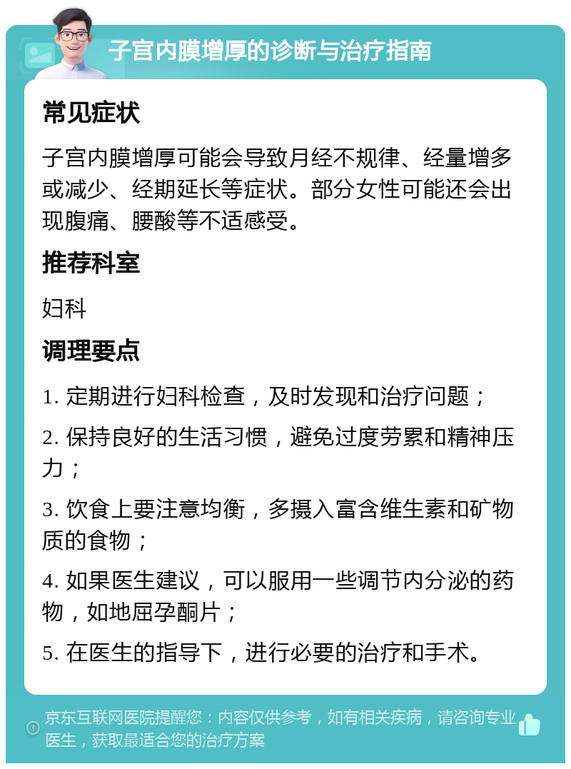 子宫内膜增厚的诊断与治疗指南 常见症状 子宫内膜增厚可能会导致月经不规律、经量增多或减少、经期延长等症状。部分女性可能还会出现腹痛、腰酸等不适感受。 推荐科室 妇科 调理要点 1. 定期进行妇科检查，及时发现和治疗问题； 2. 保持良好的生活习惯，避免过度劳累和精神压力； 3. 饮食上要注意均衡，多摄入富含维生素和矿物质的食物； 4. 如果医生建议，可以服用一些调节内分泌的药物，如地屈孕酮片； 5. 在医生的指导下，进行必要的治疗和手术。