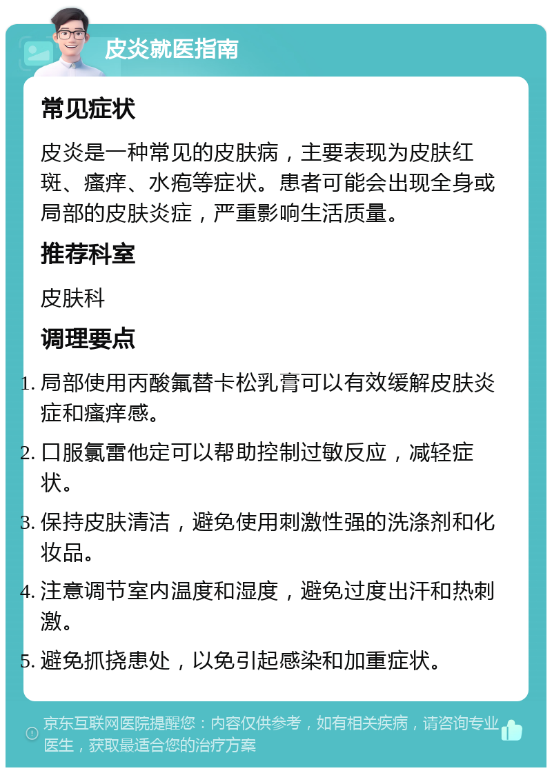 皮炎就医指南 常见症状 皮炎是一种常见的皮肤病，主要表现为皮肤红斑、瘙痒、水疱等症状。患者可能会出现全身或局部的皮肤炎症，严重影响生活质量。 推荐科室 皮肤科 调理要点 局部使用丙酸氟替卡松乳膏可以有效缓解皮肤炎症和瘙痒感。 口服氯雷他定可以帮助控制过敏反应，减轻症状。 保持皮肤清洁，避免使用刺激性强的洗涤剂和化妆品。 注意调节室内温度和湿度，避免过度出汗和热刺激。 避免抓挠患处，以免引起感染和加重症状。