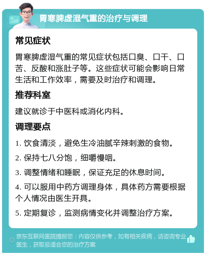 胃寒脾虚湿气重的治疗与调理 常见症状 胃寒脾虚湿气重的常见症状包括口臭、口干、口苦、反酸和涨肚子等。这些症状可能会影响日常生活和工作效率，需要及时治疗和调理。 推荐科室 建议就诊于中医科或消化内科。 调理要点 1. 饮食清淡，避免生冷油腻辛辣刺激的食物。 2. 保持七八分饱，细嚼慢咽。 3. 调整情绪和睡眠，保证充足的休息时间。 4. 可以服用中药方调理身体，具体药方需要根据个人情况由医生开具。 5. 定期复诊，监测病情变化并调整治疗方案。