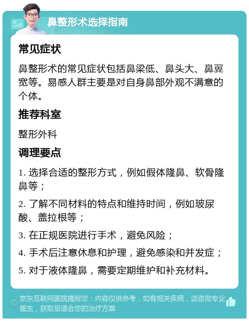 鼻整形术选择指南 常见症状 鼻整形术的常见症状包括鼻梁低、鼻头大、鼻翼宽等。易感人群主要是对自身鼻部外观不满意的个体。 推荐科室 整形外科 调理要点 1. 选择合适的整形方式，例如假体隆鼻、软骨隆鼻等； 2. 了解不同材料的特点和维持时间，例如玻尿酸、盖拉根等； 3. 在正规医院进行手术，避免风险； 4. 手术后注意休息和护理，避免感染和并发症； 5. 对于液体隆鼻，需要定期维护和补充材料。