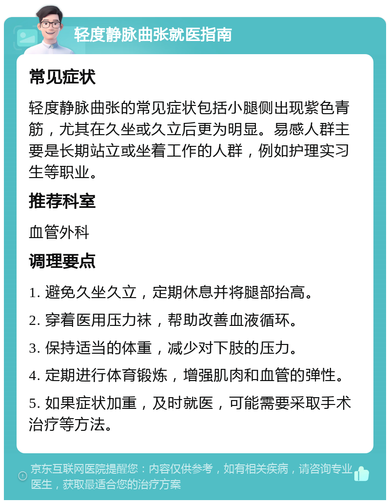 轻度静脉曲张就医指南 常见症状 轻度静脉曲张的常见症状包括小腿侧出现紫色青筋，尤其在久坐或久立后更为明显。易感人群主要是长期站立或坐着工作的人群，例如护理实习生等职业。 推荐科室 血管外科 调理要点 1. 避免久坐久立，定期休息并将腿部抬高。 2. 穿着医用压力袜，帮助改善血液循环。 3. 保持适当的体重，减少对下肢的压力。 4. 定期进行体育锻炼，增强肌肉和血管的弹性。 5. 如果症状加重，及时就医，可能需要采取手术治疗等方法。