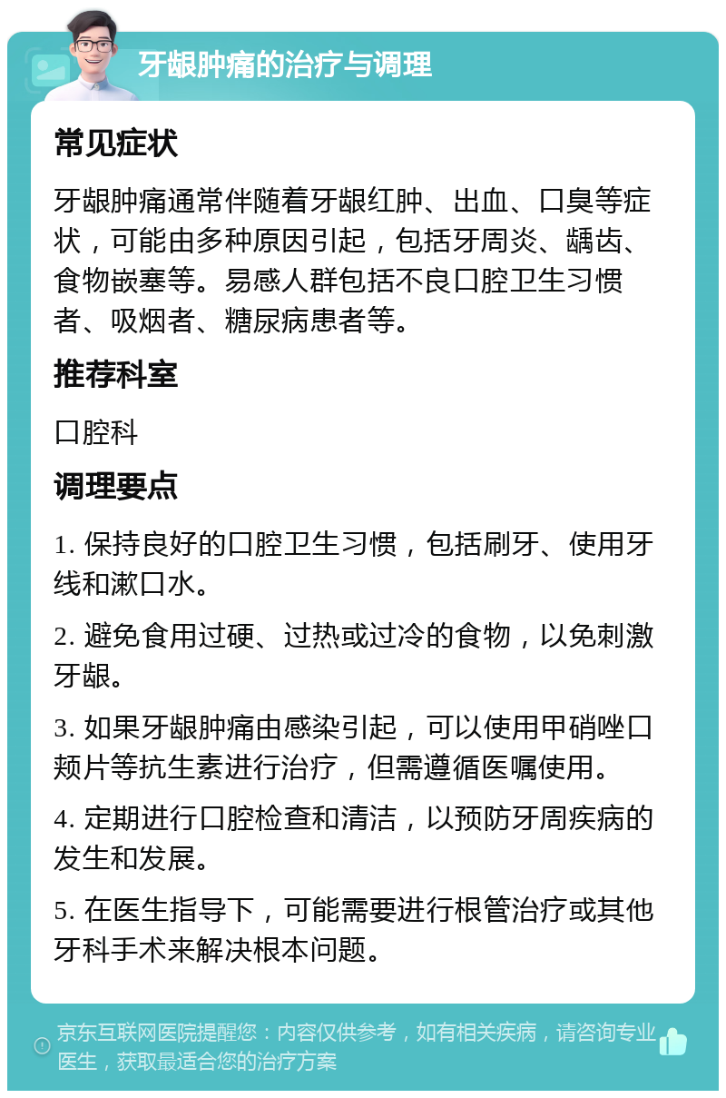 牙龈肿痛的治疗与调理 常见症状 牙龈肿痛通常伴随着牙龈红肿、出血、口臭等症状，可能由多种原因引起，包括牙周炎、龋齿、食物嵌塞等。易感人群包括不良口腔卫生习惯者、吸烟者、糖尿病患者等。 推荐科室 口腔科 调理要点 1. 保持良好的口腔卫生习惯，包括刷牙、使用牙线和漱口水。 2. 避免食用过硬、过热或过冷的食物，以免刺激牙龈。 3. 如果牙龈肿痛由感染引起，可以使用甲硝唑口颊片等抗生素进行治疗，但需遵循医嘱使用。 4. 定期进行口腔检查和清洁，以预防牙周疾病的发生和发展。 5. 在医生指导下，可能需要进行根管治疗或其他牙科手术来解决根本问题。