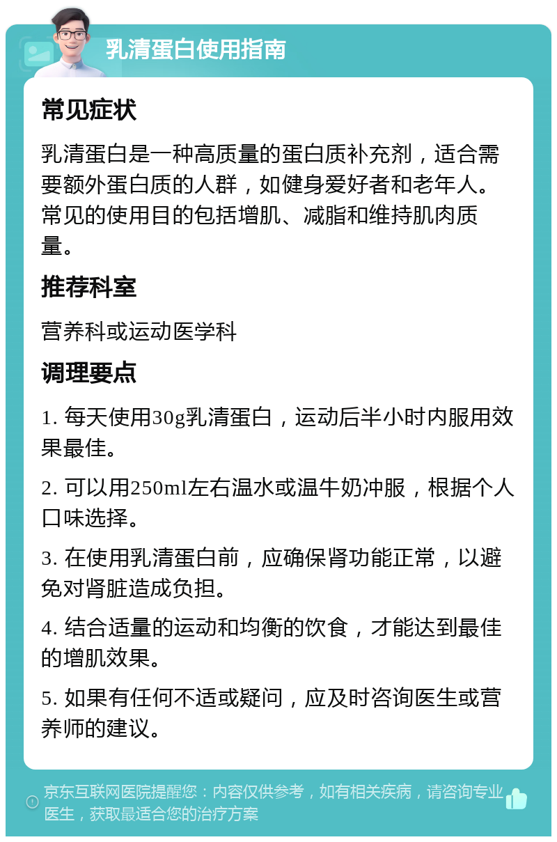 乳清蛋白使用指南 常见症状 乳清蛋白是一种高质量的蛋白质补充剂，适合需要额外蛋白质的人群，如健身爱好者和老年人。常见的使用目的包括增肌、减脂和维持肌肉质量。 推荐科室 营养科或运动医学科 调理要点 1. 每天使用30g乳清蛋白，运动后半小时内服用效果最佳。 2. 可以用250ml左右温水或温牛奶冲服，根据个人口味选择。 3. 在使用乳清蛋白前，应确保肾功能正常，以避免对肾脏造成负担。 4. 结合适量的运动和均衡的饮食，才能达到最佳的增肌效果。 5. 如果有任何不适或疑问，应及时咨询医生或营养师的建议。