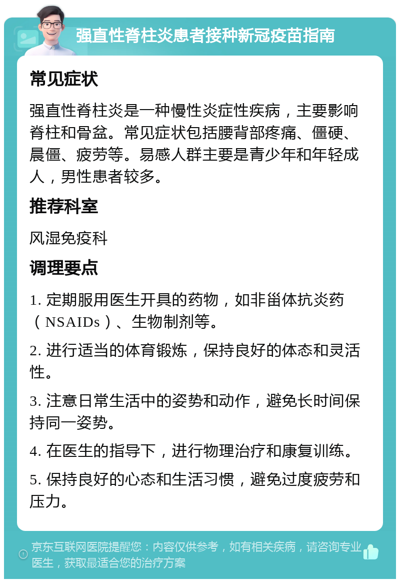 强直性脊柱炎患者接种新冠疫苗指南 常见症状 强直性脊柱炎是一种慢性炎症性疾病，主要影响脊柱和骨盆。常见症状包括腰背部疼痛、僵硬、晨僵、疲劳等。易感人群主要是青少年和年轻成人，男性患者较多。 推荐科室 风湿免疫科 调理要点 1. 定期服用医生开具的药物，如非甾体抗炎药（NSAIDs）、生物制剂等。 2. 进行适当的体育锻炼，保持良好的体态和灵活性。 3. 注意日常生活中的姿势和动作，避免长时间保持同一姿势。 4. 在医生的指导下，进行物理治疗和康复训练。 5. 保持良好的心态和生活习惯，避免过度疲劳和压力。