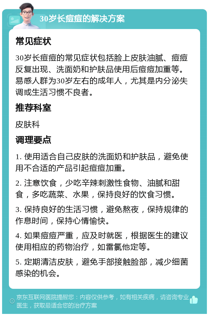 30岁长痘痘的解决方案 常见症状 30岁长痘痘的常见症状包括脸上皮肤油腻、痘痘反复出现、洗面奶和护肤品使用后痘痘加重等。易感人群为30岁左右的成年人，尤其是内分泌失调或生活习惯不良者。 推荐科室 皮肤科 调理要点 1. 使用适合自己皮肤的洗面奶和护肤品，避免使用不合适的产品引起痘痘加重。 2. 注意饮食，少吃辛辣刺激性食物、油腻和甜食，多吃蔬菜、水果，保持良好的饮食习惯。 3. 保持良好的生活习惯，避免熬夜，保持规律的作息时间，保持心情愉快。 4. 如果痘痘严重，应及时就医，根据医生的建议使用相应的药物治疗，如雷氯他定等。 5. 定期清洁皮肤，避免手部接触脸部，减少细菌感染的机会。