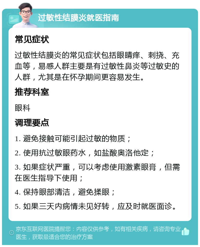 过敏性结膜炎就医指南 常见症状 过敏性结膜炎的常见症状包括眼睛痒、刺挠、充血等，易感人群主要是有过敏性鼻炎等过敏史的人群，尤其是在怀孕期间更容易发生。 推荐科室 眼科 调理要点 1. 避免接触可能引起过敏的物质； 2. 使用抗过敏眼药水，如盐酸奥洛他定； 3. 如果症状严重，可以考虑使用激素眼膏，但需在医生指导下使用； 4. 保持眼部清洁，避免揉眼； 5. 如果三天内病情未见好转，应及时就医面诊。