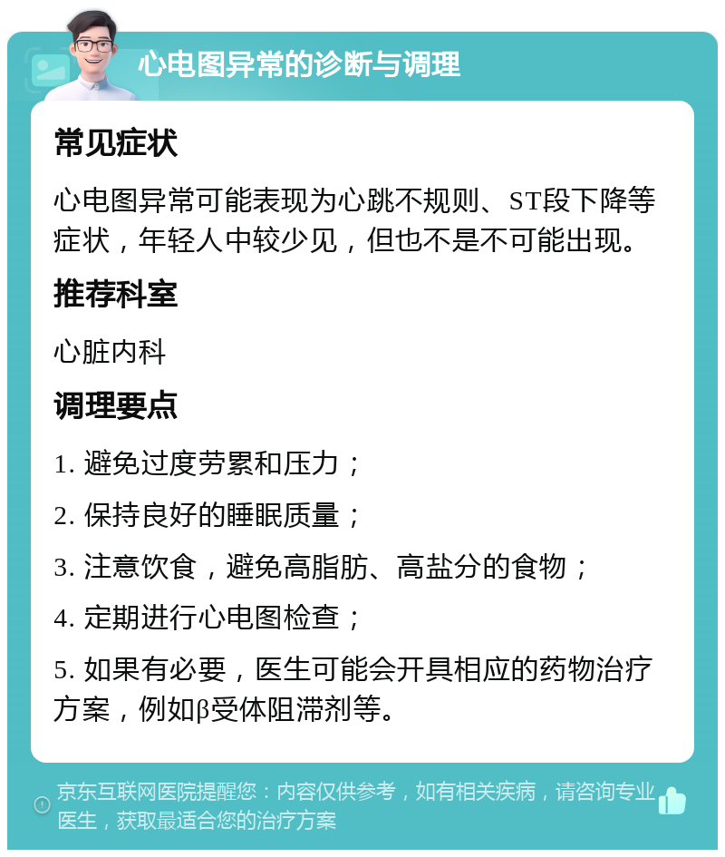 心电图异常的诊断与调理 常见症状 心电图异常可能表现为心跳不规则、ST段下降等症状，年轻人中较少见，但也不是不可能出现。 推荐科室 心脏内科 调理要点 1. 避免过度劳累和压力； 2. 保持良好的睡眠质量； 3. 注意饮食，避免高脂肪、高盐分的食物； 4. 定期进行心电图检查； 5. 如果有必要，医生可能会开具相应的药物治疗方案，例如β受体阻滞剂等。