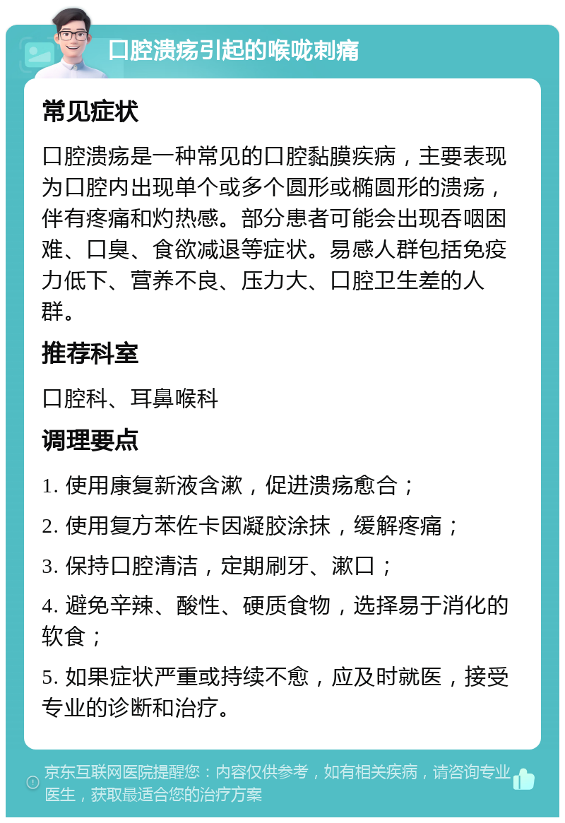 口腔溃疡引起的喉咙刺痛 常见症状 口腔溃疡是一种常见的口腔黏膜疾病，主要表现为口腔内出现单个或多个圆形或椭圆形的溃疡，伴有疼痛和灼热感。部分患者可能会出现吞咽困难、口臭、食欲减退等症状。易感人群包括免疫力低下、营养不良、压力大、口腔卫生差的人群。 推荐科室 口腔科、耳鼻喉科 调理要点 1. 使用康复新液含漱，促进溃疡愈合； 2. 使用复方苯佐卡因凝胶涂抹，缓解疼痛； 3. 保持口腔清洁，定期刷牙、漱口； 4. 避免辛辣、酸性、硬质食物，选择易于消化的软食； 5. 如果症状严重或持续不愈，应及时就医，接受专业的诊断和治疗。