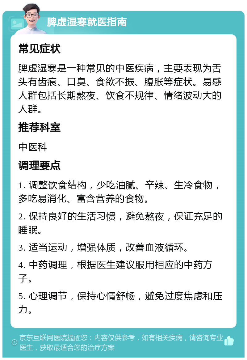 脾虚湿寒就医指南 常见症状 脾虚湿寒是一种常见的中医疾病，主要表现为舌头有齿痕、口臭、食欲不振、腹胀等症状。易感人群包括长期熬夜、饮食不规律、情绪波动大的人群。 推荐科室 中医科 调理要点 1. 调整饮食结构，少吃油腻、辛辣、生冷食物，多吃易消化、富含营养的食物。 2. 保持良好的生活习惯，避免熬夜，保证充足的睡眠。 3. 适当运动，增强体质，改善血液循环。 4. 中药调理，根据医生建议服用相应的中药方子。 5. 心理调节，保持心情舒畅，避免过度焦虑和压力。