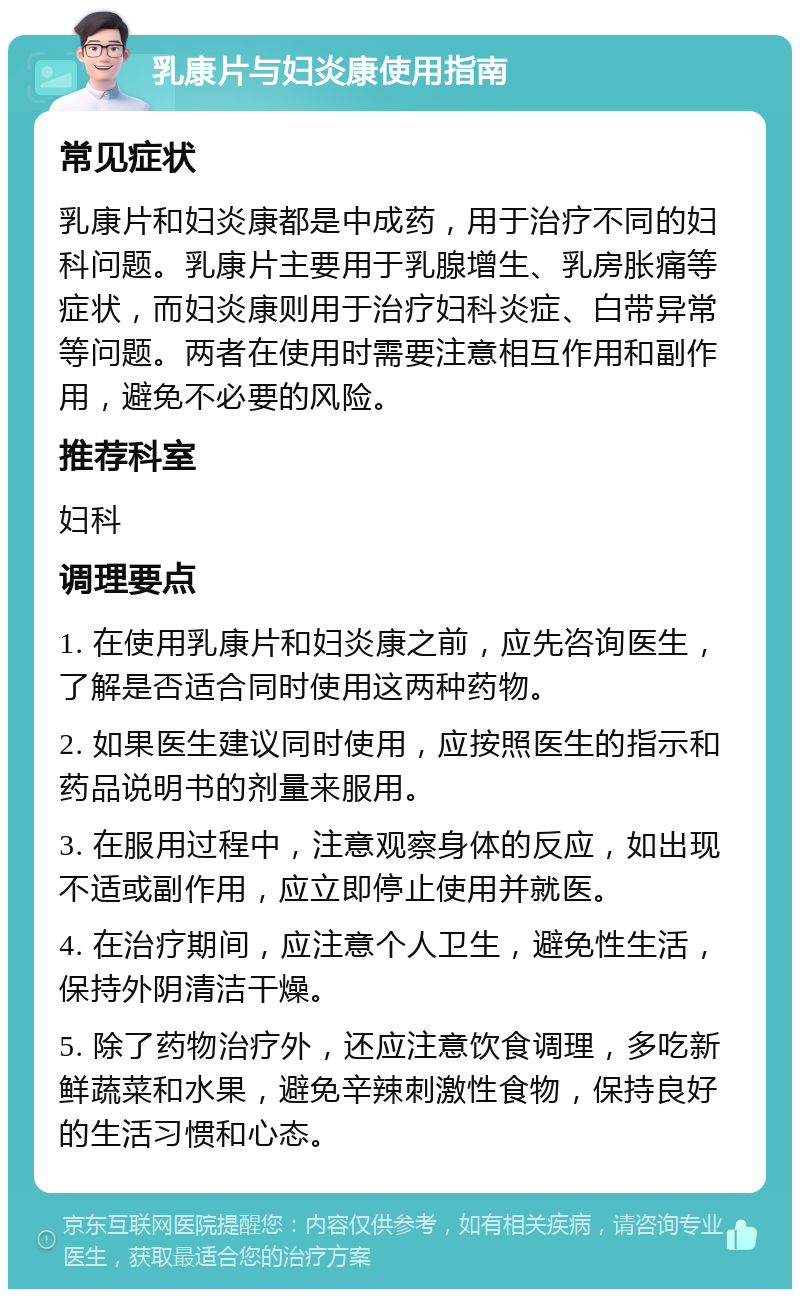 乳康片与妇炎康使用指南 常见症状 乳康片和妇炎康都是中成药，用于治疗不同的妇科问题。乳康片主要用于乳腺增生、乳房胀痛等症状，而妇炎康则用于治疗妇科炎症、白带异常等问题。两者在使用时需要注意相互作用和副作用，避免不必要的风险。 推荐科室 妇科 调理要点 1. 在使用乳康片和妇炎康之前，应先咨询医生，了解是否适合同时使用这两种药物。 2. 如果医生建议同时使用，应按照医生的指示和药品说明书的剂量来服用。 3. 在服用过程中，注意观察身体的反应，如出现不适或副作用，应立即停止使用并就医。 4. 在治疗期间，应注意个人卫生，避免性生活，保持外阴清洁干燥。 5. 除了药物治疗外，还应注意饮食调理，多吃新鲜蔬菜和水果，避免辛辣刺激性食物，保持良好的生活习惯和心态。