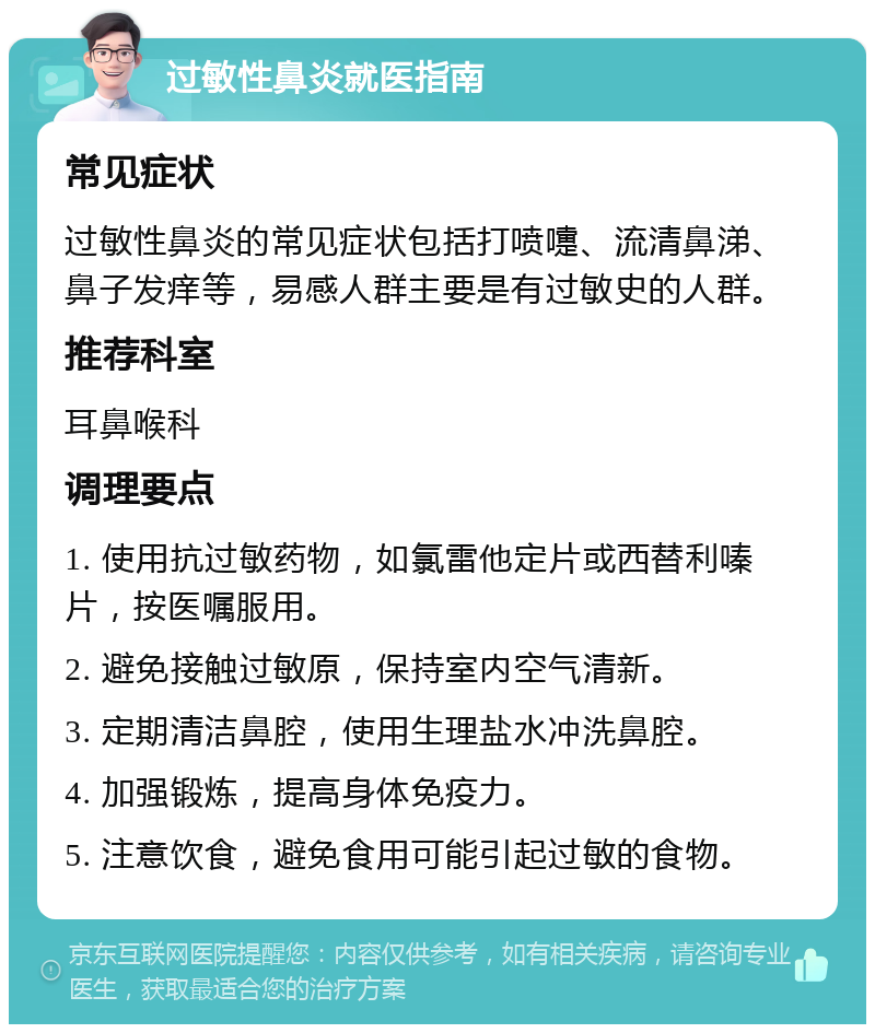 过敏性鼻炎就医指南 常见症状 过敏性鼻炎的常见症状包括打喷嚏、流清鼻涕、鼻子发痒等，易感人群主要是有过敏史的人群。 推荐科室 耳鼻喉科 调理要点 1. 使用抗过敏药物，如氯雷他定片或西替利嗪片，按医嘱服用。 2. 避免接触过敏原，保持室内空气清新。 3. 定期清洁鼻腔，使用生理盐水冲洗鼻腔。 4. 加强锻炼，提高身体免疫力。 5. 注意饮食，避免食用可能引起过敏的食物。