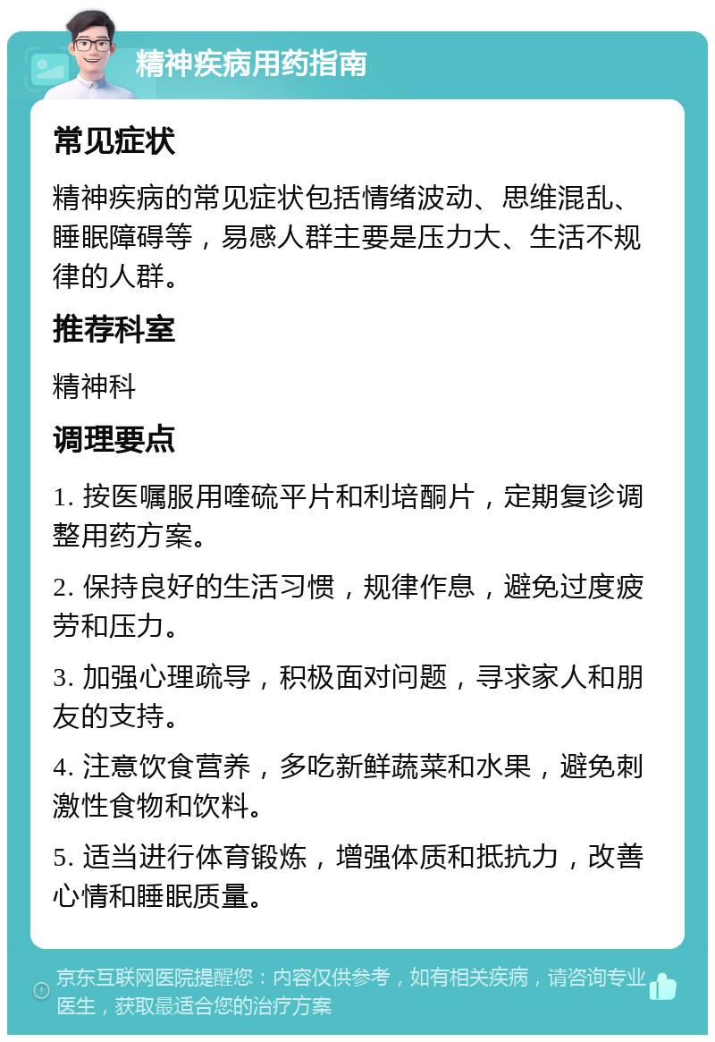 精神疾病用药指南 常见症状 精神疾病的常见症状包括情绪波动、思维混乱、睡眠障碍等，易感人群主要是压力大、生活不规律的人群。 推荐科室 精神科 调理要点 1. 按医嘱服用喹硫平片和利培酮片，定期复诊调整用药方案。 2. 保持良好的生活习惯，规律作息，避免过度疲劳和压力。 3. 加强心理疏导，积极面对问题，寻求家人和朋友的支持。 4. 注意饮食营养，多吃新鲜蔬菜和水果，避免刺激性食物和饮料。 5. 适当进行体育锻炼，增强体质和抵抗力，改善心情和睡眠质量。