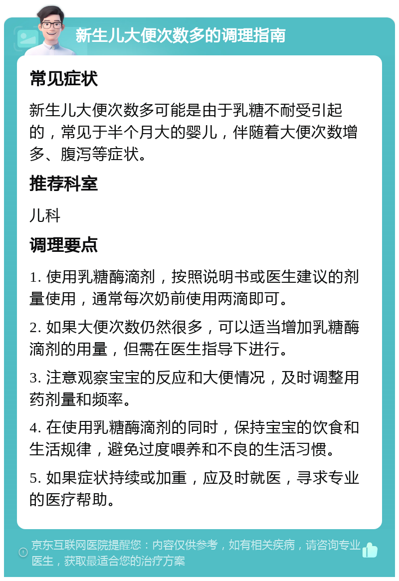 新生儿大便次数多的调理指南 常见症状 新生儿大便次数多可能是由于乳糖不耐受引起的，常见于半个月大的婴儿，伴随着大便次数增多、腹泻等症状。 推荐科室 儿科 调理要点 1. 使用乳糖酶滴剂，按照说明书或医生建议的剂量使用，通常每次奶前使用两滴即可。 2. 如果大便次数仍然很多，可以适当增加乳糖酶滴剂的用量，但需在医生指导下进行。 3. 注意观察宝宝的反应和大便情况，及时调整用药剂量和频率。 4. 在使用乳糖酶滴剂的同时，保持宝宝的饮食和生活规律，避免过度喂养和不良的生活习惯。 5. 如果症状持续或加重，应及时就医，寻求专业的医疗帮助。