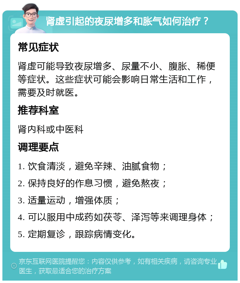 肾虚引起的夜尿增多和胀气如何治疗？ 常见症状 肾虚可能导致夜尿增多、尿量不小、腹胀、稀便等症状。这些症状可能会影响日常生活和工作，需要及时就医。 推荐科室 肾内科或中医科 调理要点 1. 饮食清淡，避免辛辣、油腻食物； 2. 保持良好的作息习惯，避免熬夜； 3. 适量运动，增强体质； 4. 可以服用中成药如茯苓、泽泻等来调理身体； 5. 定期复诊，跟踪病情变化。