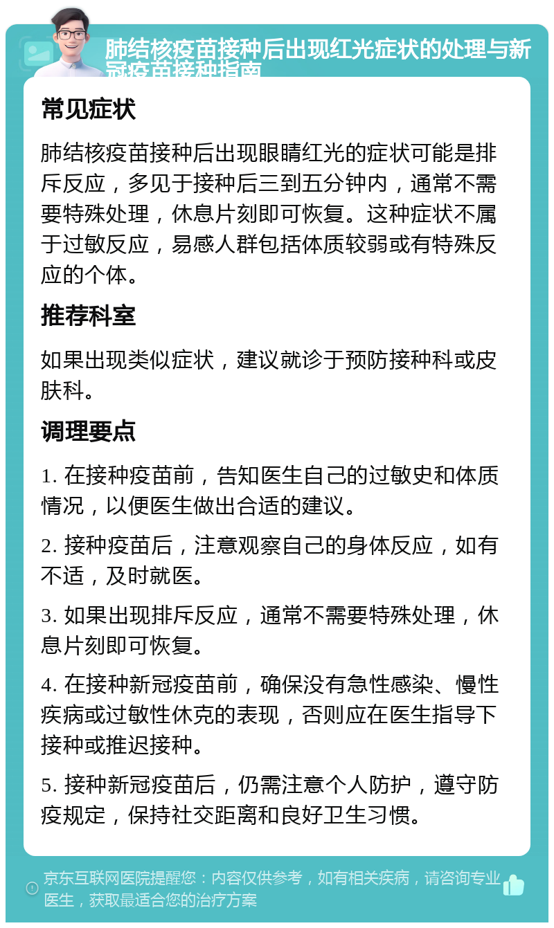 肺结核疫苗接种后出现红光症状的处理与新冠疫苗接种指南 常见症状 肺结核疫苗接种后出现眼睛红光的症状可能是排斥反应，多见于接种后三到五分钟内，通常不需要特殊处理，休息片刻即可恢复。这种症状不属于过敏反应，易感人群包括体质较弱或有特殊反应的个体。 推荐科室 如果出现类似症状，建议就诊于预防接种科或皮肤科。 调理要点 1. 在接种疫苗前，告知医生自己的过敏史和体质情况，以便医生做出合适的建议。 2. 接种疫苗后，注意观察自己的身体反应，如有不适，及时就医。 3. 如果出现排斥反应，通常不需要特殊处理，休息片刻即可恢复。 4. 在接种新冠疫苗前，确保没有急性感染、慢性疾病或过敏性休克的表现，否则应在医生指导下接种或推迟接种。 5. 接种新冠疫苗后，仍需注意个人防护，遵守防疫规定，保持社交距离和良好卫生习惯。