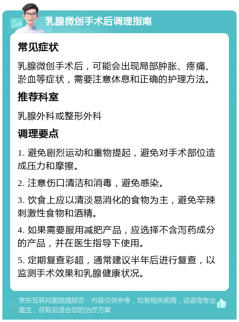 乳腺微创手术后调理指南 常见症状 乳腺微创手术后，可能会出现局部肿胀、疼痛、淤血等症状，需要注意休息和正确的护理方法。 推荐科室 乳腺外科或整形外科 调理要点 1. 避免剧烈运动和重物提起，避免对手术部位造成压力和摩擦。 2. 注意伤口清洁和消毒，避免感染。 3. 饮食上应以清淡易消化的食物为主，避免辛辣刺激性食物和酒精。 4. 如果需要服用减肥产品，应选择不含泻药成分的产品，并在医生指导下使用。 5. 定期复查彩超，通常建议半年后进行复查，以监测手术效果和乳腺健康状况。