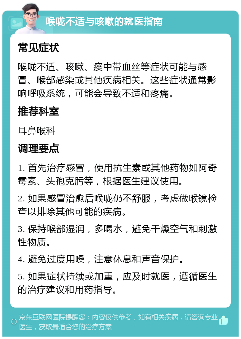 喉咙不适与咳嗽的就医指南 常见症状 喉咙不适、咳嗽、痰中带血丝等症状可能与感冒、喉部感染或其他疾病相关。这些症状通常影响呼吸系统，可能会导致不适和疼痛。 推荐科室 耳鼻喉科 调理要点 1. 首先治疗感冒，使用抗生素或其他药物如阿奇霉素、头孢克肟等，根据医生建议使用。 2. 如果感冒治愈后喉咙仍不舒服，考虑做喉镜检查以排除其他可能的疾病。 3. 保持喉部湿润，多喝水，避免干燥空气和刺激性物质。 4. 避免过度用嗓，注意休息和声音保护。 5. 如果症状持续或加重，应及时就医，遵循医生的治疗建议和用药指导。